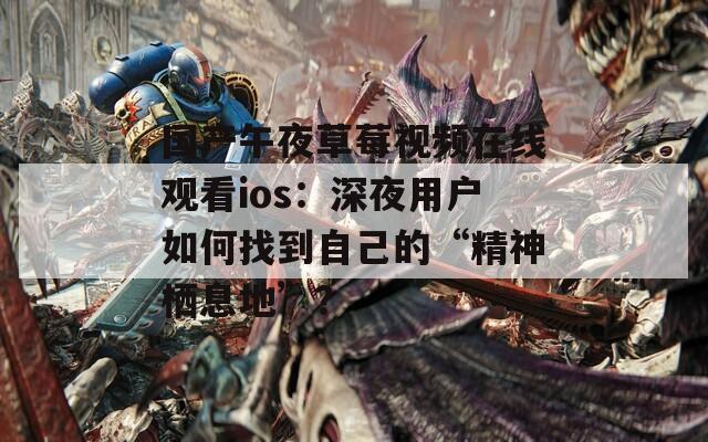 国产午夜草莓视频在线观看ios：深夜用户如何找到自己的“精神栖息地”？
