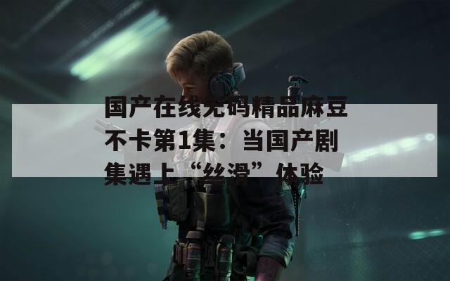 国产在线无码精品麻豆不卡第1集：当国产剧集遇上“丝滑”体验