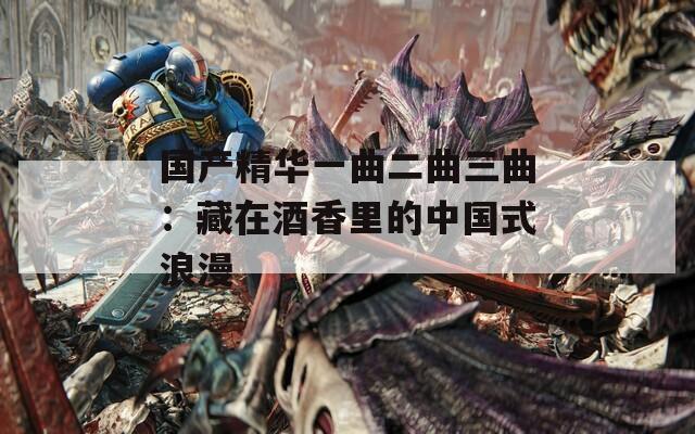 国产精华一曲二曲三曲：藏在酒香里的中国式浪漫