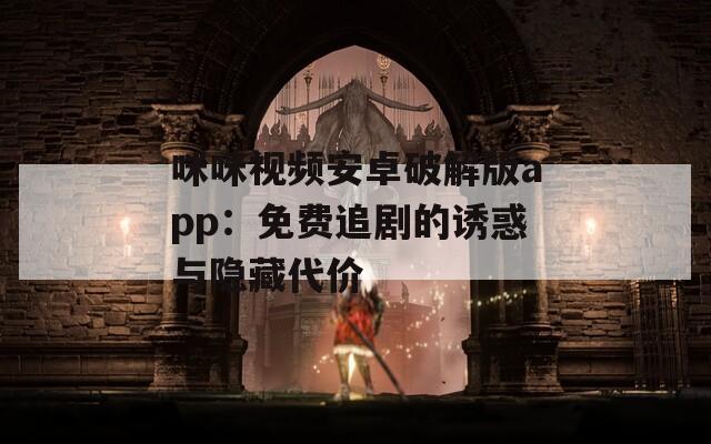 咪咪视频安卓破解版app：免费追剧的诱惑与隐藏代价