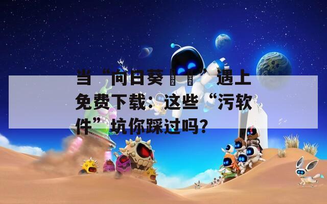 当“向日葵視頻”遇上免费下载：这些“污软件”坑你踩过吗？