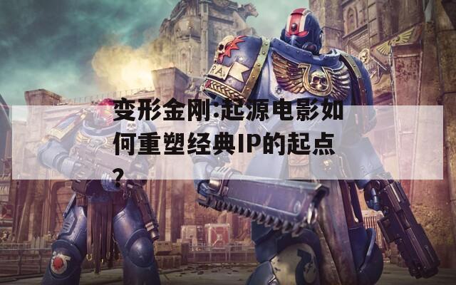 变形金刚:起源电影如何重塑经典IP的起点？