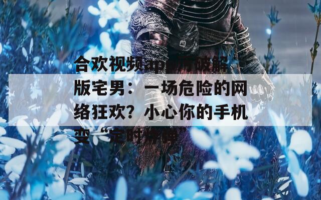 合欢视频app污破解版宅男：一场危险的网络狂欢？小心你的手机变“定时炸弹”