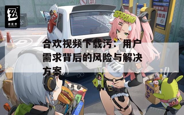 合欢视频下载污：用户需求背后的风险与解决方案