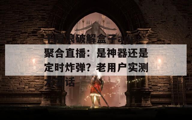 千层浪破解盒子app聚合直播：是神器还是定时炸弹？老用户实测大实话