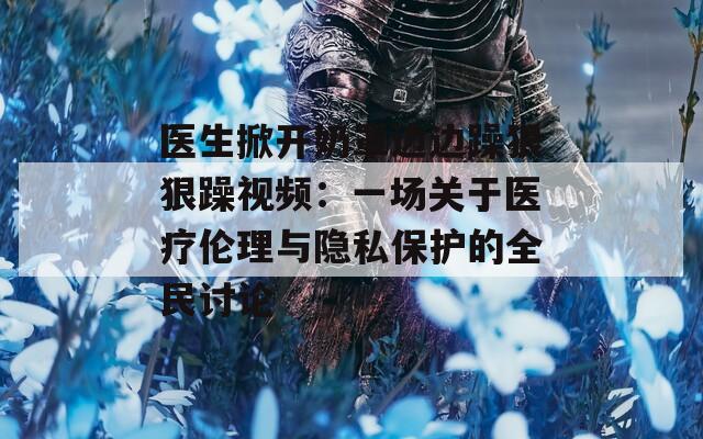 医生掀开奶罩边边躁狠狠躁视频：一场关于医疗伦理与隐私保护的全民讨论