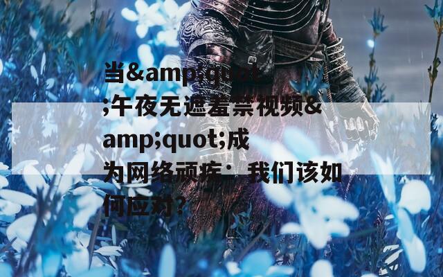 当&quot;午夜无遮羞禁视频&quot;成为网络顽疾：我们该如何应对？