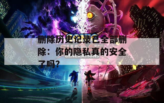 删除历史记录已全部删除：你的隐私真的安全了吗？