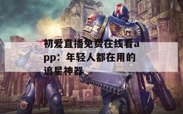 初爱直播免费在线看app：年轻人都在用的追星神器