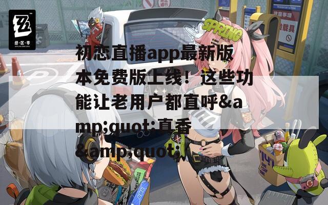 初恋直播app最新版本免费版上线！这些功能让老用户都直呼&quot;真香&quot;