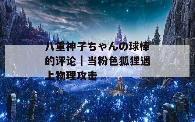 八重神子ちゃんの球棒的评论｜当粉色狐狸遇上物理攻击