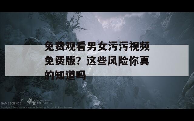 免费观看男女污污视频免费版？这些风险你真的知道吗