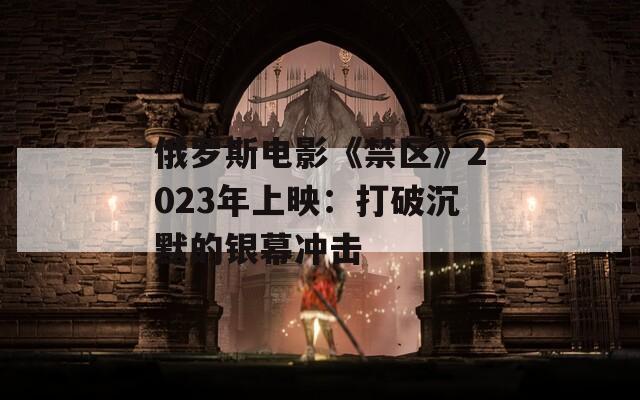 俄罗斯电影《禁区》2023年上映：打破沉默的银幕冲击