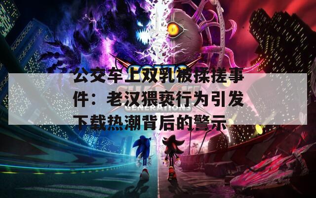 公交车上双乳被揉搓事件：老汉猥亵行为引发下载热潮背后的警示