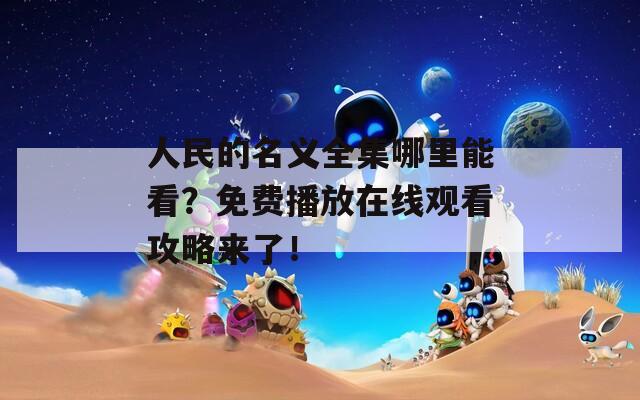 人民的名义全集哪里能看？免费播放在线观看攻略来了！