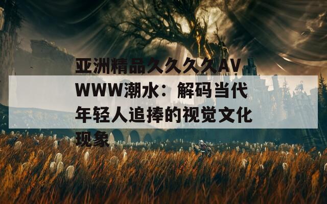 亚洲精品久久久久AVWWW潮水：解码当代年轻人追捧的视觉文化现象