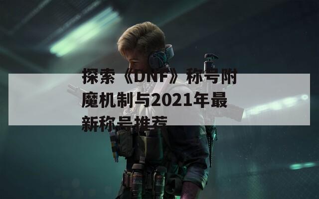 探索《DNF》称号附魔机制与2021年最新称号推荐