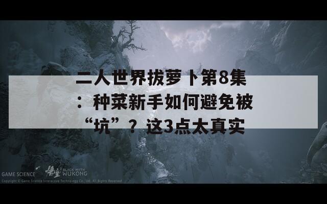 二人世界拔萝卜第8集：种菜新手如何避免被“坑”？这3点太真实