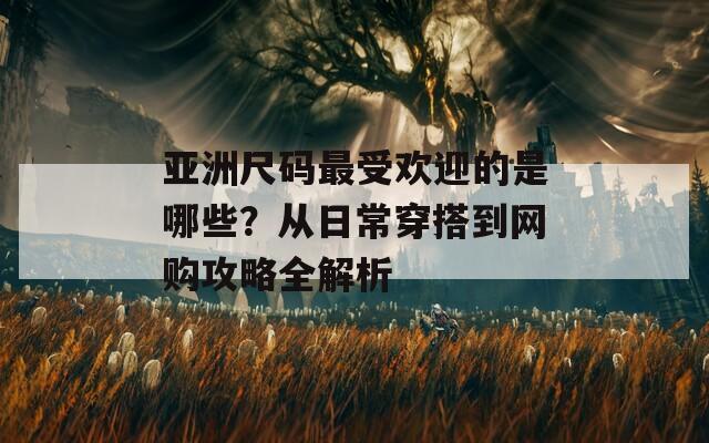 亚洲尺码最受欢迎的是哪些？从日常穿搭到网购攻略全解析