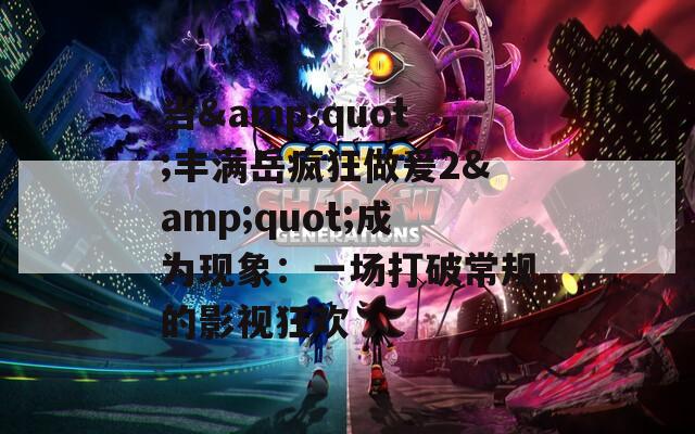 当&quot;丰满岳疯狂做爰2&quot;成为现象：一场打破常规的影视狂欢