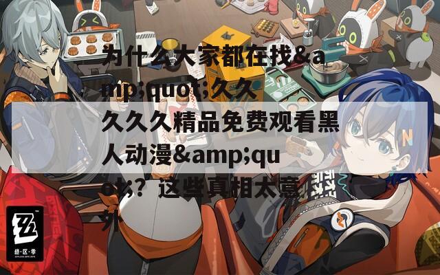 为什么大家都在找&quot;久久久久久精品免费观看黑人动漫&quot;？这些真相太意外