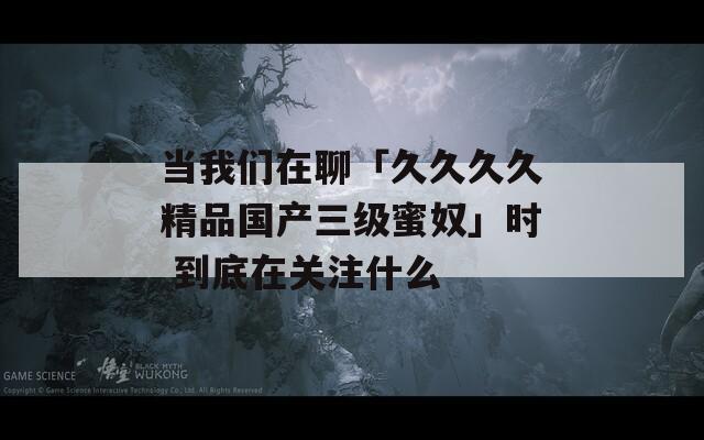 当我们在聊「久久久久精品国产三级蜜奴」时 到底在关注什么
