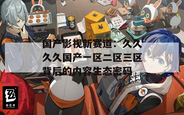 国产影视新赛道：久久久久国产一区二区三区背后的内容生态密码