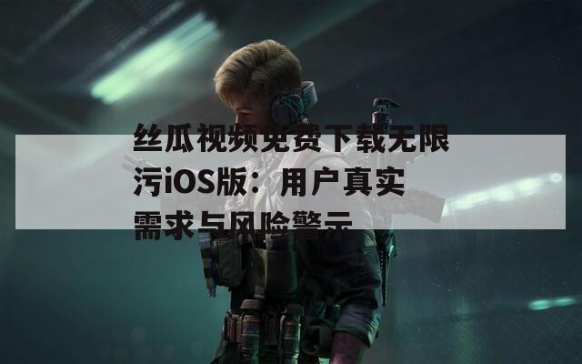丝瓜视频免费下载无限污iOS版：用户真实需求与风险警示