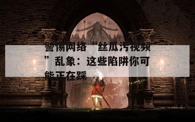 警惕网络“丝瓜污视频”乱象：这些陷阱你可能正在踩