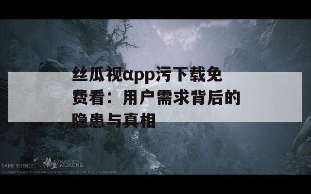 丝瓜视αpp污下载免费看：用户需求背后的隐患与真相