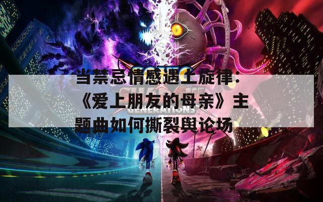 当禁忌情感遇上旋律：《爱上朋友的母亲》主题曲如何撕裂舆论场