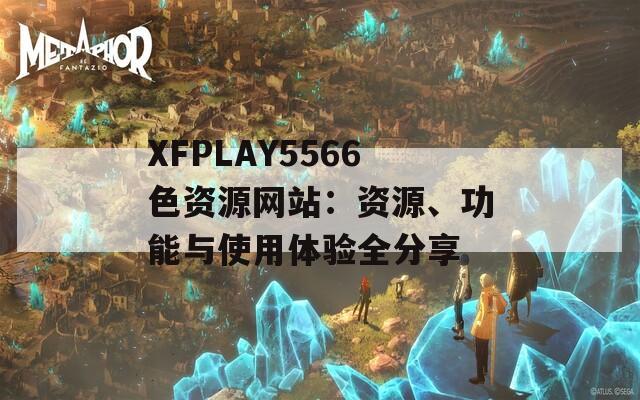 XFPLAY5566色资源网站：资源、功能与使用体验全分享
