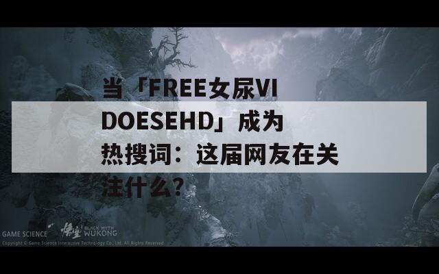 当「FREE女尿VIDOESEHD」成为热搜词：这届网友在关注什么？