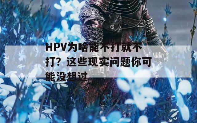 HPV为啥能不打就不打？这些现实问题你可能没想过