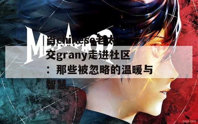 当chinese老太交grany走进社区：那些被忽略的温暖与智慧