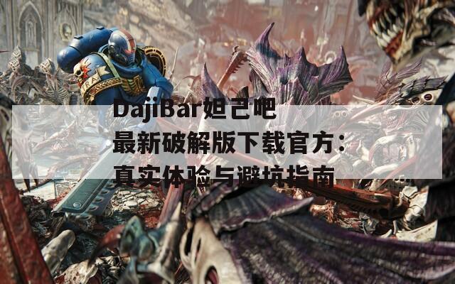 DajiBar妲己吧最新破解版下载官方：真实体验与避坑指南