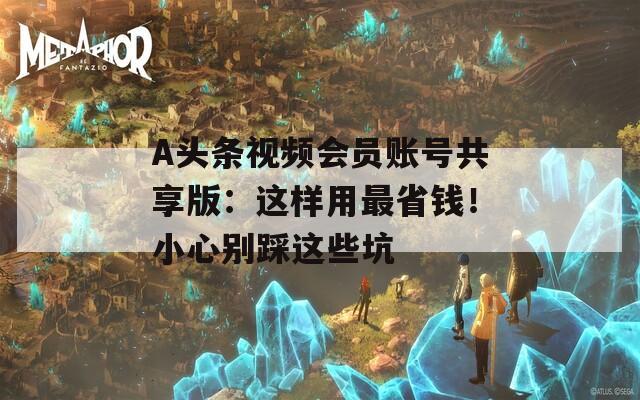 A头条视频会员账号共享版：这样用最省钱！小心别踩这些坑