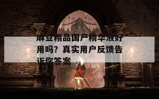 麻豆精品国产精华液好用吗？真实用户反馈告诉你答案