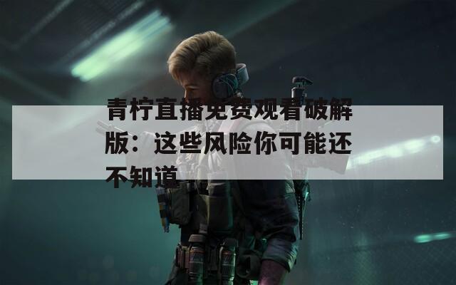 青柠直播免费观看破解版：这些风险你可能还不知道