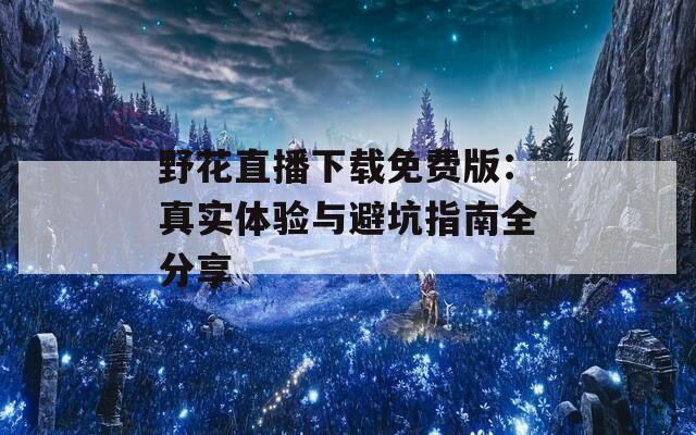 野花直播下载免费版：真实体验与避坑指南全分享
