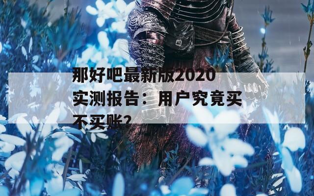 那好吧最新版2020实测报告：用户究竟买不买账？