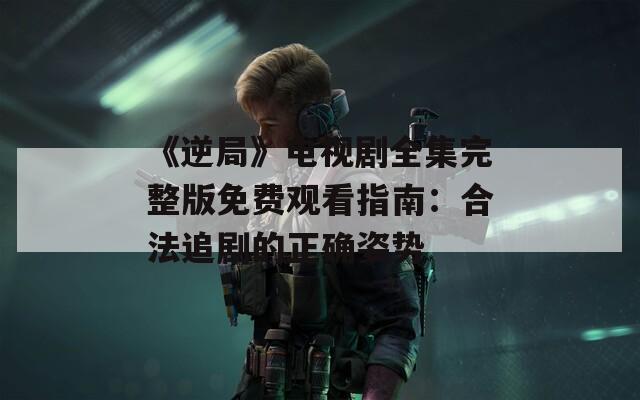 《逆局》电视剧全集完整版免费观看指南：合法追剧的正确姿势