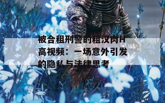 被合租刑警的粗汉肉H高视频：一场意外引发的隐私与法律思考