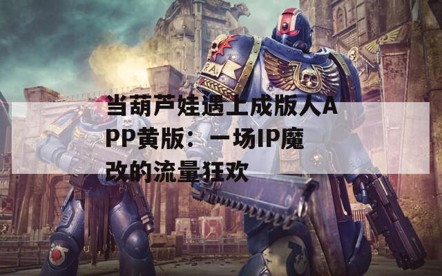 当葫芦娃遇上成版人APP黄版：一场IP魔改的流量狂欢