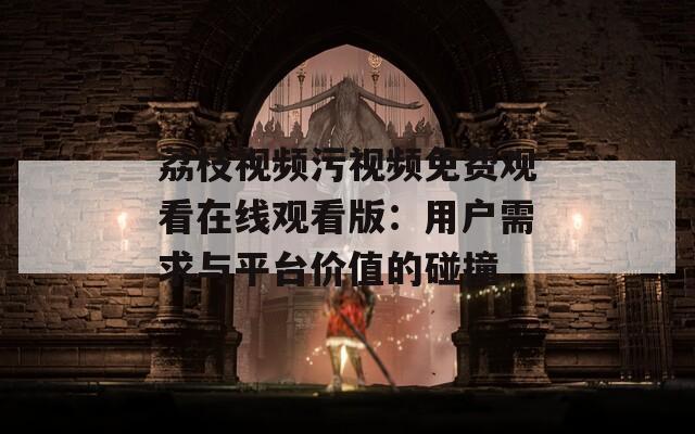 荔枝视频污视频免费观看在线观看版：用户需求与平台价值的碰撞