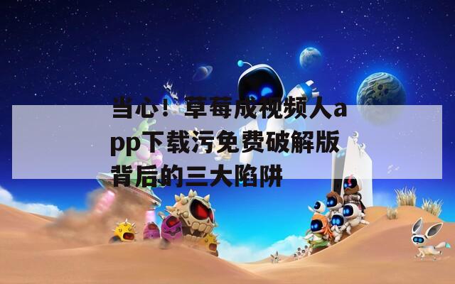 当心！草莓成视频人app下载污免费破解版背后的三大陷阱