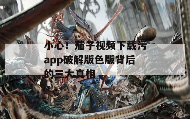 小心！茄子视频下载污app破解版色版背后的三大真相