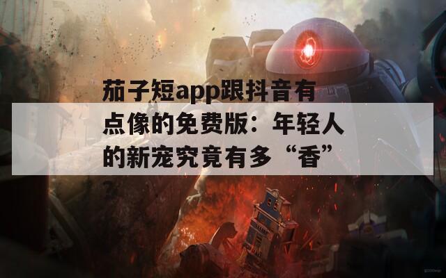 茄子短app跟抖音有点像的免费版：年轻人的新宠究竟有多“香”？