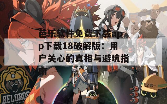 芭乐软件免费下载app下载18破解版：用户关心的真相与避坑指南