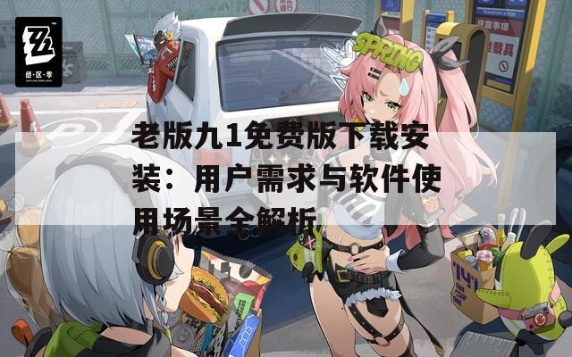 老版九1免费版下载安装：用户需求与软件使用场景全解析